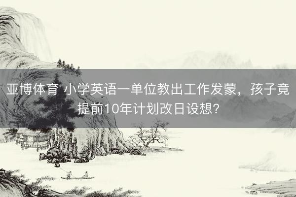 亚博体育 小学英语一单位教出工作发蒙，孩子竟提前10年计划改日设想?