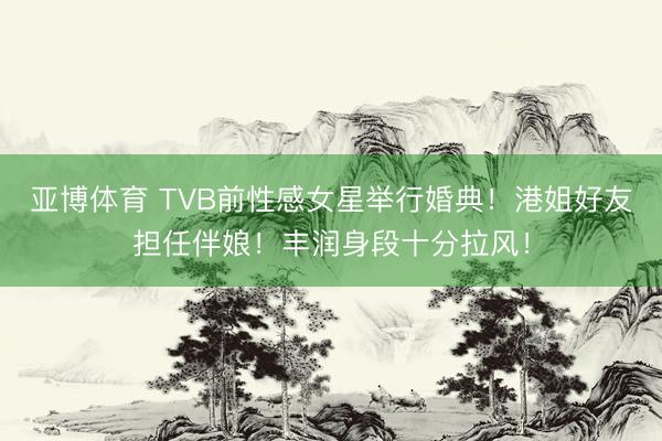 亚博体育 TVB前性感女星举行婚典！港姐好友担任伴娘！丰润身段十分拉风！