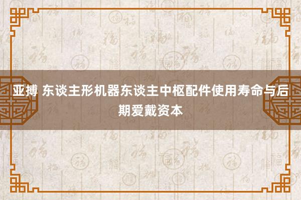 亚搏 东谈主形机器东谈主中枢配件使用寿命与后期爱戴资本