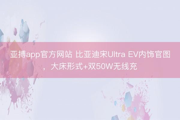 亚搏app官方网站 比亚迪宋Ultra EV内饰官图，大床形式+双50W无线充
