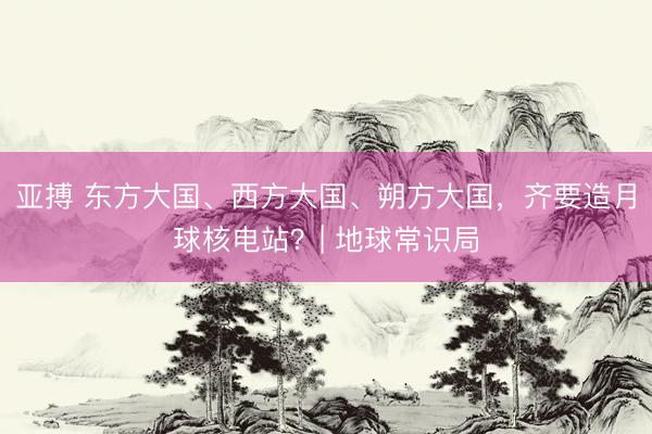 亚搏 东方大国、西方大国、朔方大国，齐要造月球核电站？| 地球常识局