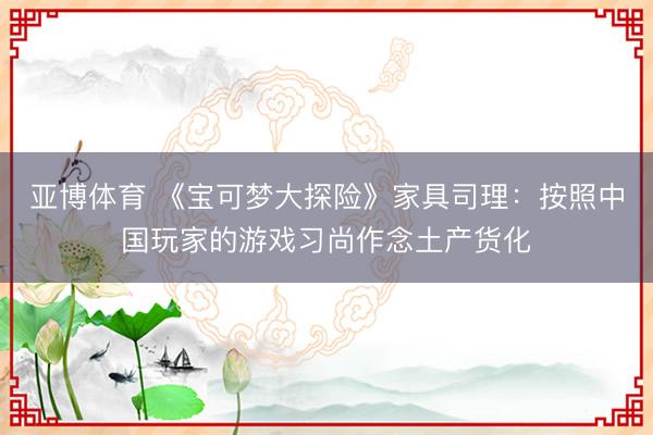 亚博体育 《宝可梦大探险》家具司理：按照中国玩家的游戏习尚作念土产货化