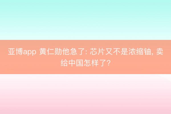 亚博app 黄仁勋他急了: 芯片又不是浓缩铀, 卖给中国怎样了?