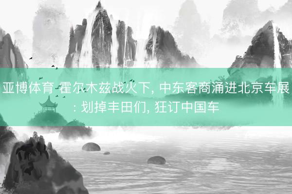 亚博体育 霍尔木兹战火下, 中东客商涌进北京车展: 划掉丰田们, 狂订中国车