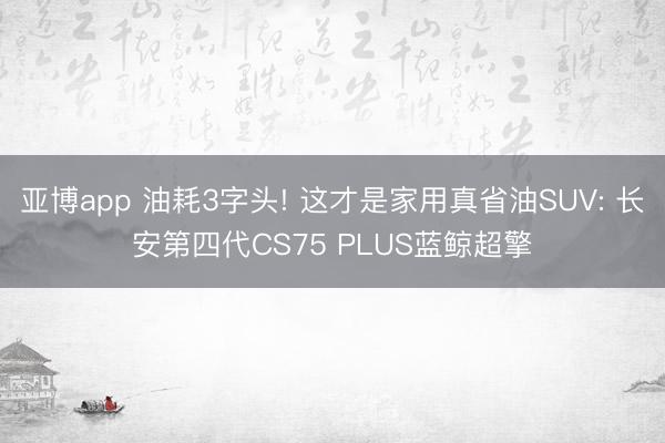 亚博app 油耗3字头! 这才是家用真省油SUV: 长安第四代CS75 PLUS蓝鲸超擎