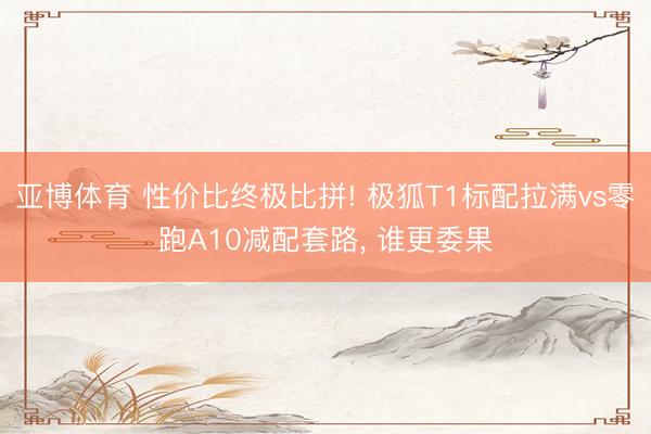亚博体育 性价比终极比拼! 极狐T1标配拉满vs零跑A10减配套路, 谁更委果