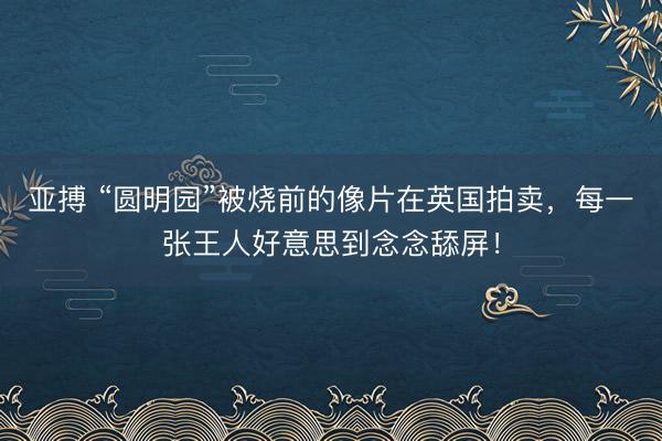 亚搏 “圆明园”被烧前的像片在英国拍卖，每一张王人好意思到念念舔屏！