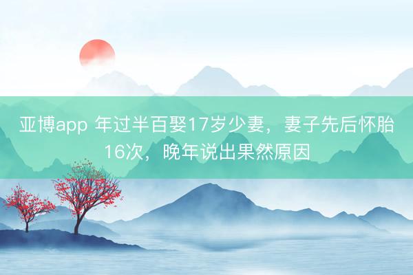 亚博app 年过半百娶17岁少妻，妻子先后怀胎16次，晚年说出果然原因