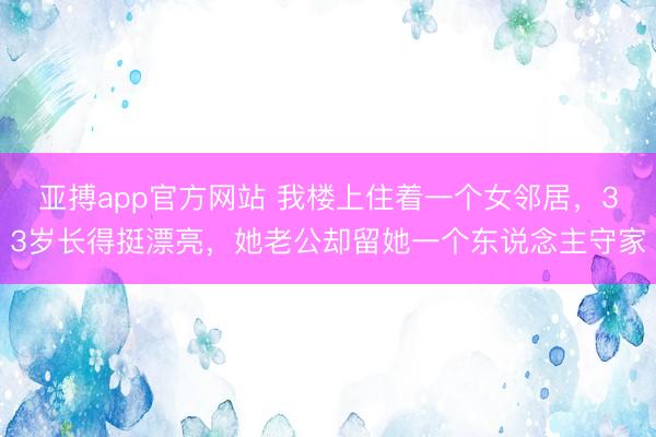 亚搏app官方网站 我楼上住着一个女邻居，33岁长得挺漂亮，她老公却留她一个东说念主守家