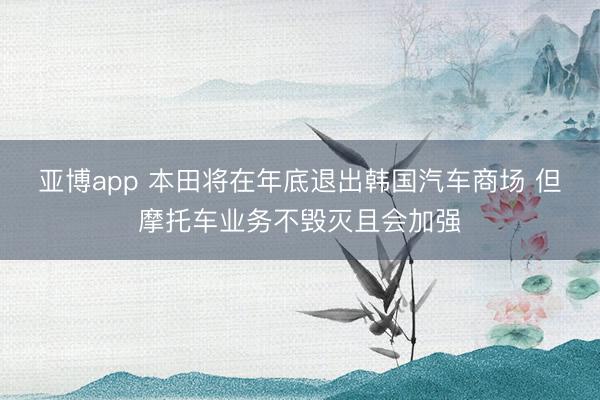 亚博app 本田将在年底退出韩国汽车商场 但摩托车业务不毁灭且会加强