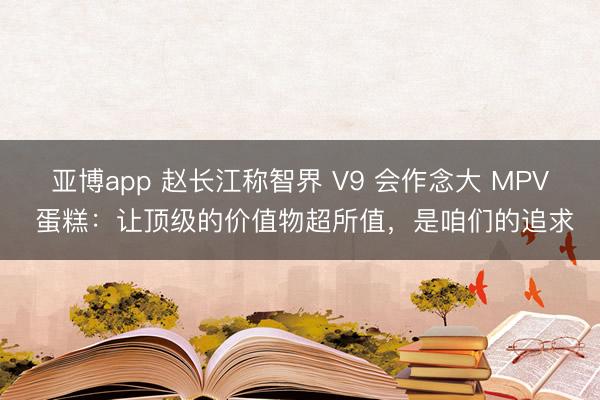 亚博app 赵长江称智界 V9 会作念大 MPV 蛋糕：让顶级的价值物超所值，是咱们的追求